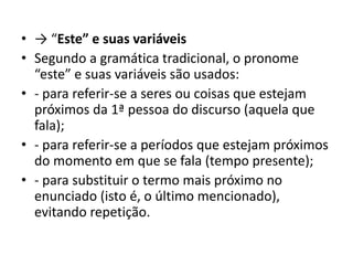 • → “Este” e suas variáveis
• Segundo a gramática tradicional, o pronome
“este” e suas variáveis são usados:
• - para referir-se a seres ou coisas que estejam
próximos da 1ª pessoa do discurso (aquela que
fala);
• - para referir-se a períodos que estejam próximos
do momento em que se fala (tempo presente);
• - para substituir o termo mais próximo no
enunciado (isto é, o último mencionado),
evitando repetição.
 