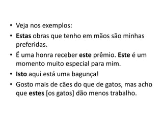 • Veja nos exemplos:
• Estas obras que tenho em mãos são minhas
preferidas.
• É uma honra receber este prêmio. Este é um
momento muito especial para mim.
• Isto aqui está uma bagunça!
• Gosto mais de cães do que de gatos, mas acho
que estes [os gatos] dão menos trabalho.
 