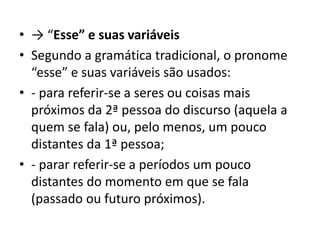 • → “Esse” e suas variáveis
• Segundo a gramática tradicional, o pronome
“esse” e suas variáveis são usados:
• - para referir-se a seres ou coisas mais
próximos da 2ª pessoa do discurso (aquela a
quem se fala) ou, pelo menos, um pouco
distantes da 1ª pessoa;
• - parar referir-se a períodos um pouco
distantes do momento em que se fala
(passado ou futuro próximos).
 