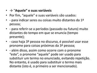 • → “Aquele” e suas variáveis
• Por fim, “aquele” e suas variáveis são usados:
• - para indicar seres ou coisas muito distantes da 1ª
pessoa;
• - para referir-se a períodos (passado ou futuro) muito
distantes do tempo em que se enuncia (tempo
presente);
• - caso haja 3ª pessoa no discurso, é possível usar esse
pronome para coisas próximas da 3ª pessoa;
• - além disso, assim como ocorre com o pronome
“este”, o pronome “aquele” pode ser usado para
substituir um termo no enunciado, evitando repetição.
No entanto, é usado para substituir o termo mais
distante (isto é, o primeiro a ser mencionado).
 