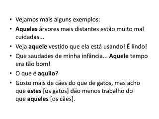 • Vejamos mais alguns exemplos:
• Aquelas árvores mais distantes estão muito mal
cuidadas...
• Veja aquele vestido que ela está usando! É lindo!
• Que saudades de minha infância... Aquele tempo
era tão bom!
• O que é aquilo?
• Gosto mais de cães do que de gatos, mas acho
que estes [os gatos] dão menos trabalho do
que aqueles [os cães].
 