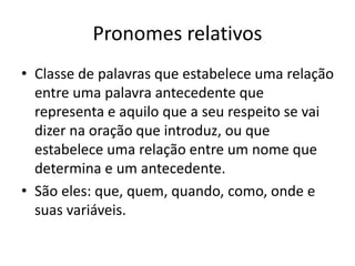 Pronomes relativos
• Classe de palavras que estabelece uma relação
entre uma palavra antecedente que
representa e aquilo que a seu respeito se vai
dizer na oração que introduz, ou que
estabelece uma relação entre um nome que
determina e um antecedente.
• São eles: que, quem, quando, como, onde e
suas variáveis.
 