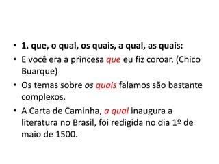 • 1. que, o qual, os quais, a qual, as quais:
• E você era a princesa que eu fiz coroar. (Chico
Buarque)
• Os temas sobre os quais falamos são bastante
complexos.
• A Carta de Caminha, a qual inaugura a
literatura no Brasil, foi redigida no dia 1º de
maio de 1500.
 