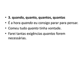 • 3. quando, quanto, quantos, quantas
• É a hora quando eu consigo parar para pensar.
• Comeu tudo quanto tinha vontade.
• Farei tantas exigências quantas forem
necessárias.
 