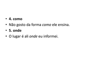• 4. como
• Não gosto da forma como ele ensina.
• 5. onde
• O lugar é ali onde eu informei.
 