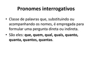 Pronomes interrogativos
• Classe de palavras que, substituindo ou
acompanhando os nomes, é empregada para
formular uma pergunta direta ou indireta.
• São eles: que, quem, qual, quais, quanto,
quanta, quantos, quantas.
 