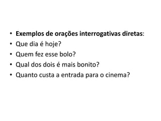 • Exemplos de orações interrogativas diretas:
• Que dia é hoje?
• Quem fez esse bolo?
• Qual dos dois é mais bonito?
• Quanto custa a entrada para o cinema?
 