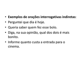 • Exemplos de orações interrogativas indiretas:
• Perguntei que dia é hoje.
• Queria saber quem fez esse bolo.
• Diga, na sua opinião, qual dos dois é mais
bonito.
• Informe quanto custa a entrada para o
cinema.
 