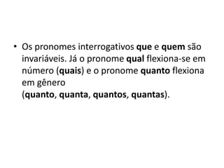 • Os pronomes interrogativos que e quem são
invariáveis. Já o pronome qual flexiona-se em
número (quais) e o pronome quanto flexiona
em gênero
(quanto, quanta, quantos, quantas).
 