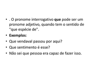 • . O pronome interrogativo que pode ser um
pronome adjetivo, quando tem o sentido de
"que espécie de".
• Exemplos:
• Que vendaval passou por aqui?
• Que sentimento é esse?
• Não sei que pessoa era capaz de fazer isso.
 