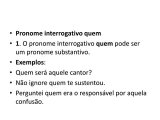 • Pronome interrogativo quem
• 1. O pronome interrogativo quem pode ser
um pronome substantivo.
• Exemplos:
• Quem será aquele cantor?
• Não ignore quem te sustentou.
• Perguntei quem era o responsável por aquela
confusão.
 