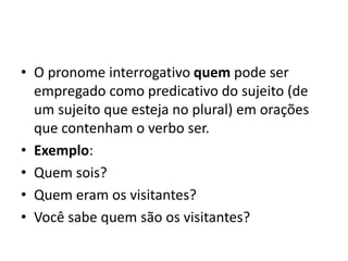• O pronome interrogativo quem pode ser
empregado como predicativo do sujeito (de
um sujeito que esteja no plural) em orações
que contenham o verbo ser.
• Exemplo:
• Quem sois?
• Quem eram os visitantes?
• Você sabe quem são os visitantes?
 