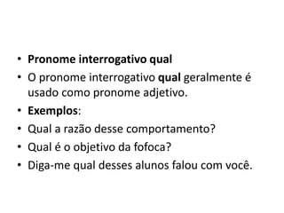 • Pronome interrogativo qual
• O pronome interrogativo qual geralmente é
usado como pronome adjetivo.
• Exemplos:
• Qual a razão desse comportamento?
• Qual é o objetivo da fofoca?
• Diga-me qual desses alunos falou com você.
 