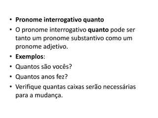 • Pronome interrogativo quanto
• O pronome interrogativo quanto pode ser
tanto um pronome substantivo como um
pronome adjetivo.
• Exemplos:
• Quantos são vocês?
• Quantos anos fez?
• Verifique quantas caixas serão necessárias
para a mudança.
 