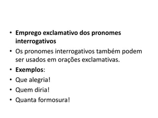 • Emprego exclamativo dos pronomes
interrogativos
• Os pronomes interrogativos também podem
ser usados em orações exclamativas.
• Exemplos:
• Que alegria!
• Quem diria!
• Quanta formosura!
 