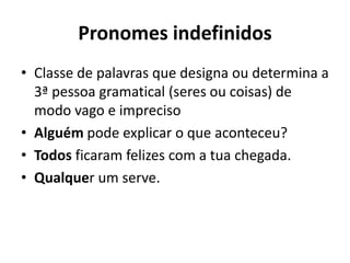 Pronomes indefinidos
• Classe de palavras que designa ou determina a
3ª pessoa gramatical (seres ou coisas) de
modo vago e impreciso
• Alguém pode explicar o que aconteceu?
• Todos ficaram felizes com a tua chegada.
• Qualquer um serve.
 