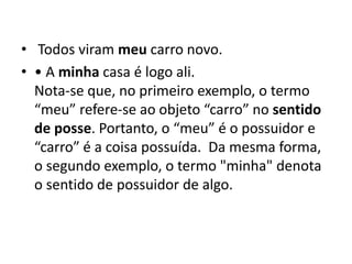 • Todos viram meu carro novo.
• • A minha casa é logo ali.
Nota-se que, no primeiro exemplo, o termo
“meu” refere-se ao objeto “carro” no sentido
de posse. Portanto, o “meu” é o possuidor e
“carro” é a coisa possuída. Da mesma forma,
o segundo exemplo, o termo "minha" denota
o sentido de possuidor de algo.
 