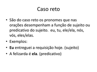 Caso reto
• São do caso reto os pronomes que nas
orações desempenham a função de sujeito ou
predicativo do sujeito. eu, tu, ele/ela, nós,
vós, eles/elas.
• Exemplos:
• Eu entreguei a requisição hoje. (sujeito)
• A felizarda é ela. (predicativo)
 