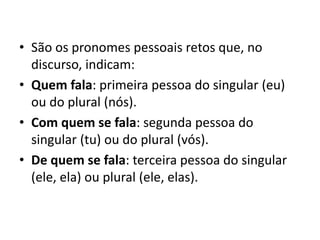 • São os pronomes pessoais retos que, no
discurso, indicam:
• Quem fala: primeira pessoa do singular (eu)
ou do plural (nós).
• Com quem se fala: segunda pessoa do
singular (tu) ou do plural (vós).
• De quem se fala: terceira pessoa do singular
(ele, ela) ou plural (ele, elas).
 