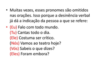 • Muitas vezes, esses pronomes são omitidos
nas orações. Isso porque a desinência verbal
já dá a indicação da pessoa a que se refere:
• (Eu) Falo com todo mundo.
(Tu) Cantas todo o dia.
(Ele) Costuma ser crítico.
(Nós) Vamos ao teatro hoje?
(Vós) Sabeis o que dizes?
(Eles) Foram embora?
 