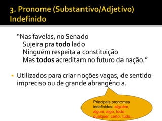 “Nas favelas, no Senado
Sujeira pra todo lado
Ninguém respeita a constituição
Mas todos acreditam no futuro da nação.”
 Utilizados para criar noções vagas, de sentido
impreciso ou de grande abrangência.
Principais pronomes
indefinidos: alguém,
algum, algo, todo,
qualquer, certo, tudo...
 