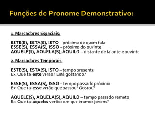 1. Marcadores Espaciais:
ESTE(S), ESTA(S), ISTO – próximo de quem fala
ESSE(S), ESSA(S), ISSO – próximo do ouvinte
AQUELE(S), AQUELA(S), AQUILO – distante de falante e ouvinte
2. Marcadores Temporais:
ESTE(S), ESTA(S), ISTO – tempo presente
Ex: Que tal este verão? Está gostando?
ESSE(S), ESSA(S), ISSO – tempo passado próximo
Ex: Que tal esse verão que passou? Gostou?
AQUELE(S), AQUELA(S), AQUILO – tempo passado remoto
Ex: Que tal aqueles verões em que éramos jovens?
 