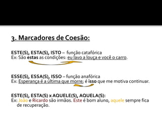3. Marcadores de Coesão:
ESTE(S), ESTA(S), ISTO – função catafórica
Ex: São estas as condições: eu lavo a louça e você o carro.
ESSE(S), ESSA(S), ISSO – função anafórica
Ex: Esperança é a última que morre; é isso que me motiva continuar.
ESTE(S), ESTA(S) x AQUELE(S), AQUELA(S):
Ex: João e Ricardo são irmãos. Este é bom aluno, aquele sempre fica
de recuperação.
 