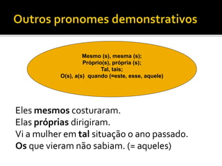 Eles mesmos costuraram.
Elas próprias dirigiram.
Vi a mulher em tal situação o ano passado.
Os que vieram não sabiam. (= aqueles)
Mesmo (s), mesma (s);
Próprio(s), própria (s);
Tal, tais;
O(s), a(s) quando (=este, esse, aquele)
 