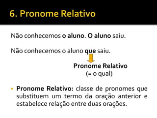 Não conhecemos o aluno. O aluno saiu.
Não conhecemos o aluno que saiu.
Pronome Relativo
(= o qual)
 Pronome Relativo: classe de pronomes que
substituem um termo da oração anterior e
estabelece relação entre duas orações.
 