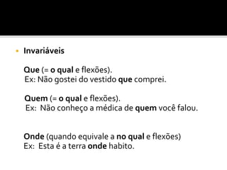  Invariáveis
Que (= o qual e flexões).
Ex: Não gostei do vestido que comprei.
Quem (= o qual e flexões).
Ex: Não conheço a médica de quem você falou.
Onde (quando equivale a no qual e flexões)
Ex: Esta é a terra onde habito.
 