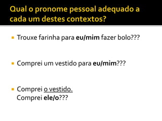  Trouxe farinha para eu/mim fazer bolo???
 Comprei um vestido para eu/mim???
 Comprei o vestido.
Comprei ele/o???
 