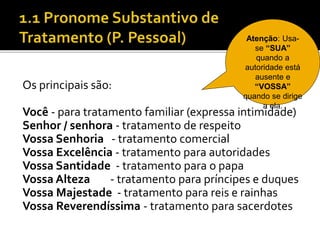 Os principais são:
Você - para tratamento familiar (expressa intimidade)
Senhor / senhora - tratamento de respeito
Vossa Senhoria - tratamento comercial
Vossa Excelência - tratamento para autoridades
Vossa Santidade - tratamento para o papa
Vossa Alteza - tratamento para príncipes e duques
Vossa Majestade - tratamento para reis e rainhas
Vossa Reverendíssima - tratamento para sacerdotes
Atenção: Usa-
se “SUA”
quando a
autoridade está
ausente e
“VOSSA”
quando se dirige
a ela.
 