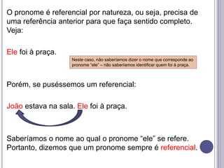 O pronome é referencial por natureza, ou seja, precisa de
uma referência anterior para que faça sentido completo.
Veja:
Ele foi à praça.
Porém, se puséssemos um referencial:
João estava na sala. Ele foi à praça.
Saberíamos o nome ao qual o pronome “ele” se refere.
Portanto, dizemos que um pronome sempre é referencial.
Neste caso, não saberíamos dizer o nome que corresponde ao
pronome “ele” – não saberíamos identificar quem foi à praça.
 