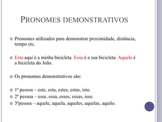 PRONOMES DEMONSTRATIVOS
 Pronomes utilizados para demonstrar proximidade, distância,
tempo etc.
 Esta aqui é a minha bicicleta. Essa é a sua bicicleta. Aquela é
a bicicleta do João.
 Os pronomes demonstrativos são:
 1ª pessoa – este, esta, estes, estas, isto.
 2º pessoa – esse, essa, esses, essas, isso.
 3ªpessoa – aquele, aquela, aqueles, aquelas, aquilo.
 