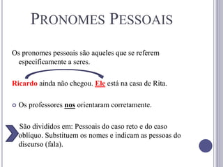 PRONOMES PESSOAIS
Os pronomes pessoais são aqueles que se referem
especificamente a seres.
Ricardo ainda não chegou. Ele está na casa de Rita.
 Os professores nos orientaram corretamente.
São divididos em: Pessoais do caso reto e do caso
oblíquo. Substituem os nomes e indicam as pessoas do
discurso (fala).
 