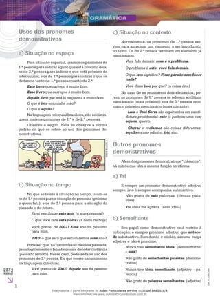 8
EM_V_GRA_008
Usos dos pronomes
demonstrativos
a) Situação no espaço
Para situação espacial, usamos os pronomes de
1.ª pessoa para indicar aquilo que está próximo dela;
os de 2.ª pessoa para indicar o que está próximo do
interlocutor; e os de 3.ª pessoa para indicar o que se
distancia tanto da 1.ª pessoa quanto da 2.ª.
Este livro que carrego é muito bom.
Esse livro que carregas é muito bom.
Aquele livro que está lá na gaveta é muito bom.
O que é isto em minha mão?
O que é aquilo?
Na linguagem coloquial brasileira, não se distin-
guem mais os pronomes de 1.ª e de 2.ª pessoas.
Observe a seguir. Nela se observa a norma
padrão no que se refere ao uso dos pronomes de-
monstrativos.
IESDEBrasilS.A.
b) Situação no tempo
No que se refere à situação no tempo, usam-se
os de 1.ª pessoa para a situação do presente (próximo
a quem fala), e os de 2.ª pessoa para a situação do
passado e do futuro.
Farei vestibular este ano. (o ano presente)
O que você fará esta noite? (a noite de hoje)
Você gostou de 2003? Esse ano foi péssimo
para mim.
2010: o que será que estudaremos esse ano?
Pode ser que, na transmissão da ideia passada,
psicologicamente o falante queira denotar distância
(passado remoto). Nesse caso, pode-se fazer uso dos
pronomes de 3.ª pessoa. É o que ocorre naturalmente
na linguagem coloquial.
Você gostou de 2003? Aquele ano foi péssimo
para mim.
c) Situação no contexto
Normalmente, os pronomes de 1.ª pessoa ser-
vem para antecipar um elemento a ser introduzido
no texto. Os de 2.ª pessoa retomam um elemento já
mencionado.
Você fala demais: esse é o problema.
O problema é este: você fala demais.
O que isto significa? Ficar parado sem fazer
nada?
Você disse isso por quê? (a coisa dita)
No caso de se retomarem dois elementos, po-
rém, os pronomes de 1.ª pessoa se referem ao último
mencionado (mais próximo) e os de 3.ª pessoa reto-
mam o primeiro mencionado (mais distante).
Lula e José Serra são experientes em candi-
datura presidencial: este já pleiteou uma vez;
aquele, quatro.
Chorar e reclamar são coisas diferentes:
aquilo eu não admito; isto sim.
Outros pronomes
demonstrativos
Além dos pronomes demonstrativos “clássicos”,
há outros que têm a mesma função no idioma.
a) Tal
É sempre um pronome demonstrativo adjetivo
sempre, isto é sempre acompanha substantivo.
Não gosto de tais palavras. (dessas pala-
vras)
Tal ideia me agrada. (essa ideia)
b) Semelhante
Seu papel como demonstrativo está restrito à
colocação: é sempre pronome adjetivo que antece-
de substantivo. Sucedendo o núcleo, assume carga
adjetiva e não é pronome.
Nunca tive semelhante ideia. (demonstrativo
– essa)
Não gosto de semelhantes palavras. (demons-
trativo)
Nunca tive ideia semelhante. (adjetivo – pa-
recida)
Não gosto de palavras semelhantes. (adjetivo)
Esse material é parte integrante do Aulas Particulares on-line do IESDE BRASIL S/A,
mais informações www.aulasparticularesiesde.com.br
 