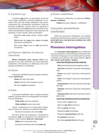 11
EM_V_GRA_008
f) A palavra um
A palavra um pode, no português, funcionar
como artigo indefinido, pronome indefinido ou nu-
meral. Para que seja artigo indefinido, terá neces-
sariamente que acompanhar substantivo. Para ser
pronome indefinido, precisa estar em oposição a
outro pronome (como outro). Para ser numeral, ou sua
ideia de quantidade é explícita ou deve aparecer em
oposição a outro numeral. Veja os exemplos:
Encontrei um amigo ontem. (artigo indefi-
nido)
Um homem diz uma coisa, outro diz outra.
(pronomes indefinidos)
Não quero duas, mas só uma secretária.
(numerais)
g) Palavras adjetivas X palavras
adverbiais
Muito, bastante, mais, menos, tanto com-
portam-se ora como advérbios ora como pronomes
indefinidos. Discutiremos as diferenças entre eles
quando estudarmos os advérbios.
h) Quem
O pronome indefinido quem é sempre substituí-
vel por aquele que.
Quem não deve não teme.
Quem veio aqui não conseguiu entrar.
Ele não é quem eu pensava.
i) Cada
O pronome indefinido cada é sempre pronome
adjetivo, portanto deve vir acompanhado do substan-
tivo que determina.
Cada aluno trará seu material.
Cada unidade custava dez reais.
Assim, verifiquem-se as construções abaixo,
que só devem ser usadas em contextos informais:
Os alunos trouxeram dez reais cada.
No nível formal de linguagem, corrigiríamos
associando cada ao substantivo que determina ou
usando-o nas locuções cada um e cada qual.
Cada aluno trouxe dez reais.
Os alunos trouxeram dez reais cada um.
j) Outros indefinidos
Substituem indefinidos as palavras fulano,
sicrano e beltrano.
Fulano veio aqui. (alguém – indefinido)
Locuções pronominais
indefinidas
Além dos pronomes indefinidos, há também
locuções pronominais que cumprem a mesma função:
quem quer que, o que quer que, qualquer que, cada
um, cada qual....
Pronomes interrogativos
Os pronomes interrogativos são indefinidos
com uso específico: a determinação do elemento des-
conhecido. Empregam-se nas interrogativas diretas
e também nas indiretas. São quatro apenas: que (o
que), quem, qual (quais) e quanto.
USOS EM INTERROGATIVAS DIRETAS
Que houve? (pronome interrogativo subst.)
Que livro você quer? (pronome interrogativo
adj.)
Quem veio aqui? (pronome interrogativo
subst.)
Qual você deseja? (pronome interrogativo
subst.)
Qual perfume você usa? (pronome interroga-
tivo adj.)
Quantos você quer? (pronome interrogativo
subst.)
Quantos livros você quer? (pronome interro-
gativo adj.)
USOS EM INTERROGATIVAS INDIRETAS
Quero saber o que houve.
Diga-me que livro você quer.
Não sei quem veio aqui.
Responda qual você deseja.
Perguntei qual perfume você usa.
Sei quantos você quer.
Ele disse quantos livros você quer.
Esse material é parte integrante do Aulas Particulares on-line do IESDE BRASIL S/A,
mais informações www.aulasparticularesiesde.com.br
 