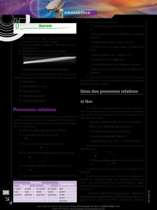 12
EM_V_GRA_008
O interrogativo “•• que”, quando pronome subs-
tantivo, tem variante “o que”.
O interrogativo “•• quem” é sempre pronome
substantivo.
Qual•• flexiona-se em número, quais.
Quanto•• se flexiona em gênero e em número:
quanto(a)(s).
USOS EM FRASES EXCLAMATIVAS
Pronomes interrogativos adjetivos podem ser
empregados com valor exclamativo. Veja exemplos:
Que livro!••
Que mulher•• bonita!
Qual dia•• triste!
Quantas pessoas!••
Quanta felicidade!••
Pronomes relativos
Os pronomes relativos são os que substituem
um termo substantivo imediatamente antecedente.
Têm duplo papel: substituir o nome (pronome) e ligar
orações (conectivo).
V•• ovó viu uma uva. A uva era verde.
A•• uva que vovó viu era verde.
Vovó viu uma•• uva que era verde.
	
Os•• livros sobre os quais falaste são ótimos.
	
A•• mulher cuja filha estava aqui morreu.
	
Os pronomes relativos se encontram na tabela
abaixo.
Variáveis
Invariáveis
Singular Plural
o qual a qual os quais as quais que
cujo cuja cujos cujas quem
quanto quanta quantos quantas onde
como
quando
Veja os exemplos abaixo:
O homem a quem entreguei as provas está
ali.
(Entreguei as provas ao homem. O homem
está ali.)
O lugar onde ocorreu a festa era ruim.
(A festa ocorreu num lugar. O lugar era
ruim.)
Gostei do que li. (de + aquilo que li)
(Li isso (o). Gostei disso (do).)
Ele não pediu desculpas, o que me magoou.
(Isso (o): ele não mediu desculpas. Isso (o) me
magoou.)
É bastante comum o pronome relativo que
aparecer após o pronome demonstrativo o. Bastante
atenção a esses casos.
Usos dos pronomes relativos
a) Que
É sobretudo empregado como o mais conciso.
Daí sua preferência em relação aos demais. Também
sua utilização é preferencial com as preposições a,
de, com, em e por.
Aquele é o homem que matou John Kennedy.
Estes são os livros de que gosto mais.
A mulher com que conversei é esta.
Esses são os ideais por que luto.
A palavra a que me refiro é “concupiscência”.
Entretanto, há casos em que seu emprego gera
ambiguidade.
		
O filho da mulher, que morreu, está no cemité-
rio.	
Nesse caso, opta-se pelo uso de o qual (e va-
riações).
O pronome relativo que é muito empregado
quando se deseja retomar uma expressão longa do
texto, que virá resumida pelo antecedente de que,
o pronome demonstrativo “o”. Observe um exemplo
do texto 1.
“Injetaram R$ 257 mil no programa – R$ 82 mil
de doação dos funcionários e R$ 175 mil do banco, o
que permitiu dobrar para 540 o número de crianças
Esse material é parte integrante do Aulas Particulares on-line do IESDE BRASIL S/A,
mais informações www.aulasparticularesiesde.com.br
 