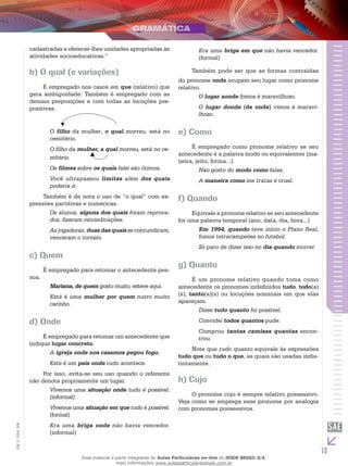 13
EM_V_GRA_008
cadastradas e oferecer-lhes unidades apropriadas às
atividades socioeducativas.”
b) O qual (e variações)
É empregado nos casos em que (relativo) que
gera ambiguidade. Também é empregado com as
demais preposições e com todas as locuções pre-
positivas.
	
O filho da mulher, o qual morreu, está no
cemitério.
O filho da mulher, a qual morreu, está no ce-
mitério.
Os filmes sobre os quais falei são ótimos.
Você ultrapassou limites além dos quais
poderia ir.
Também é de nota o uso de “o qual” com ex-
pressões partitivas e numéricas.
Os alunos, alguns dos quais foram reprova-
dos, fizeram reivindicações.
As jogadoras, duas das quais se contundiram,
venceram o torneio.
c) Quem
É empregado para retomar o antecedente pes-
soa.
Mariana, de quem gosto muito, esteve aqui.
Está é uma mulher por quem nutro muito
carinho.
d) Onde
É empregado para retomar um antecedente que
indique lugar concreto.
A igreja onde nos casamos pegou fogo.
Este é um país onde tudo acontece.
Por isso, evita-se seu uso quando o referente
não denota propriamente um lugar.
Vivemos uma situação onde tudo é possível.
(informal)
Vivemos uma situação em que tudo é possível.
(formal)
Era uma briga onde não havia vencedor.
(informal)
Era uma briga em que não havia vencedor.
(formal)
Também pode ser que as formas contraídas
do pronome onde ocupem seu lugar como pronome
relativo.
O lugar aonde fomos é maravilhoso.
O lugar donde (de onde) vimos é maravi-
lhoso.
e) Como
É empregado como pronome relativo se seu
antecedente é a palavra modo ou equivalentes (ma-
neira, jeito, forma...).
Não gosto do modo como falas.
A maneira como me tratas é cruel.
f) Quando
Equivale a pronome relativo se seu antecedente
for uma palavra temporal (ano, data, dia, hora...)
Em 1994, quando teve início o Plano Real,
fomos tetracampeões no futebol.
Só paro de dizer isso no dia quando morrer.
g) Quanto
É um pronome relativo quando toma como
antecedente os pronomes indefinidos tudo, todo(a)
(s), tanto(a)(s) ou locuções nominais em que elas
apareçam.
Disse tudo quanto foi possível.
Convidei todos quantos pude.
Comprou tantas camisas quantas encon-
trou.
Note que tudo quanto equivale às expressões
tudo que ou tudo o que, as quais são usadas indis-
tintamente.
h) Cujo
O pronome cujo é sempre relativo possessivo.
Veja como se emprega esse pronome por analogia
com pronomes possessivos.
Esse material é parte integrante do Aulas Particulares on-line do IESDE BRASIL S/A,
mais informações www.aulasparticularesiesde.com.br
 