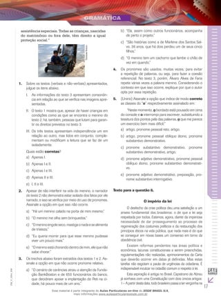 17
EM_V_GRA_008
assistência especiais. Todas as crianças, nascidas
do matrimônio ou fora dele, têm direito a igual
proteção social.”
ThomasSchoc.
Sobre os textos (verbais e não-verbais) apresentados,1.	
julgue os itens abaixo.
AI.	 s informações do texto 3 apresentam consonân-
cia em relação ao que se verifica nas imagens apre-
sentadas.
O texto 1 mostra que, apesar de haver crianças emII.	
condições como as que se encontra o menino do
texto 2, há, também, pessoas que lutam para garan-
tir os direitos previstos no texto 3.
Os três textos apresentam independência um emIII.	
relação ao outro, mas lidos em conjunto, comple-
mentam ou modificam a leitura que se faz de um
isoladamente.
Quais estão corretas?
Apenas I.	a)	
Apenas I e II.b)	
Apenas I e III.c)	
Apenas II e III.d)	
I, II e III.e)	
Apesar de não interferir na vida do menino, o narrador2.	
do texto 2 não demonstra estar isolado dos fatos por ele
narrado, e isso se verifica por meio do uso de pronomes.
Assinale a opção em que isso não ocorre.
“Há um menino calado na porta de mim mesmo.”a)	
“O menino me olha sem brinquedos.”b)	
“Omeninoengoleseco,mastigaonadaesealimentac)	
de tristeza.”
“Eu queria morrer para que esse menino pudessed)	
viver um pouco mais.”
“Omeninoestáchorandodentrodemim,elequenãoe)	
sabe chorar.”
Os trechos abaixo foram extraídos dos textos 1 e 2. As-3.	
sinale a opção em que não ocorre pronome relativo.
“O cenário de carências atraiu a atenção da Funda-a)	
ção BankBoston e de 650 funcionários do banco,
que decidiram apoiar a implantação do Peti na ci-
dade, há pouco mais de um ano.”
“Ela, assim como outros funcionários, acompanhab)	
de perto o projeto.”
“São histórias como a de Marlene dos Santos Sal-c)	
vo, 36 anos, que há dois perdeu um de seus cinco
filhos.”
“O menino tem um cachorro que lambe o chão ded)	
vez em quando.”
Os pronomes são usados, muitas vezes, para evitar4.	
a repetição de palavras, ou seja, para fazer a coesão
referencial. No texto 3, porém, Álvaro Alves de Faria
repete várias vezes a palavra menino. Considerando o
contexto em que isso ocorre, explique por que o autor
opta por essa repetição.
(U5.	 nirio) Assinale a opção que indica de modo correto
as classes do “o” respectivamente assinalado em:
	 “Neste momento, o bordado está pousado em cima
do console e o interrompi para escrever, substituindo a
tessitura dos pontos pela das palavras, o que me parece
um exercício bem mais difícil.”
artigo, pronome pessoal reto, artigo.a)	
artigo, pronome pessoal oblíquo átono, pronomeb)	
substantivo demonstrativo.
pronome substantivo demonstrativo, pronomec)	
substantivo demonstrativo, artigo.
pronome adjetivo demonstrativo, pronome pessoald)	
oblíquo átono, pronome substantivo demonstrati-
vo.
pronome adjetivo demonstrativo, preposição, pro-e)	
nome substantivo interrogativo.
Texto para a questão 6.
O império da lei
	 O desfecho da crise política deu uma satisfação a um
anseio fundamental dos brasileiros: o de que a lei seja
respeitada por todos. Estamos, agora, diante da imperiosa
necessidade de dar prosseguimento ao processo de
regeneração dos costumes políticos e da restauração dos
princípios éticos na vida pública, que nada mais é do que
se conseguir em novas bases um consenso em torno da
obediência civil.
	 Existem reformas pendentes nas áreas política e
econômica, lacunas constitucionais a serem preenchidas,
regulamentações não realizadas, aprimoramentos da Carta
que deverão ocorrer em datas já definidas. Mas estas
tarefas não esgotam a pauta de urgências da cidadania. É
indispensável inculcar no cidadão comum o respeito à lei.
	 Esta aspiração é antiga no Brasil. Capistrano de Abreu
já sonhava com uma Constituição com dois únicos artigos:
1–Apartirdestadata,todobrasileiropassaatervergonhana
Esse material é parte integrante do Aulas Particulares on-line do IESDE BRASIL S/A,
mais informações www.aulasparticularesiesde.com.br
 