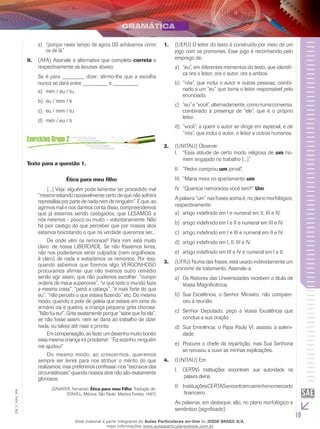 19
EM_V_GRA_008
“porque neste tempo de agora OS achávamos comoe)	
os de lá.”
(AFA) Assinale a alternativa que completa9.	 correta e
respectivamente as lacunas abaixo.
Se é para ________ dizer, afirmo-lhe que a escolha
nunca se dará entre _________ e _________.
mim / eu / tu	a)	
eu / mim / tib)	
eu / mim / tu	c)	
mim / eu / tid)	
Texto para a questão 1.
Ética para meu filho
	 [...] Veja: alguém pode lamentar ter procedido mal
“mesmo estando razoavelmente certo de que não sofrerá
represálias por parte de nada nem de ninguém”. É que, ao
agirmos mal e nos darmos conta disso, compreendemos
que já estamos sendo castigados, que LESAMOS a
nós mesmos – pouco ou muito – voluntariamente. Não
há pior castigo do que perceber que por nossos atos
estamos boicotando o que na verdade queremos ser...
	 De onde vêm os remorsos? Para mim está muito
claro: de nossa LIBERDADE. Se não fôssemos livres,
não nos poderíamos sentir culpados (nem orgulhosos,
é claro) de nada e evitaríamos os remorsos. Por isso,
quando sabemos que fizemos algo VERGONHOSO
procuramos afirmar que não tivemos outro remédio
senão agir assim, que não pudemos escolher: “cumpri
ordens de meus superiores”, “vi que todo o mundo fazia
a mesma coisa”, “perdi a cabeça”, “é mais forte do que
eu”, “não percebi o que estava fazendo” etc. Do mesmo
modo, quando o pote de geleia que estava em cima do
armário cai e quebra, a criança pequena grita chorosa:
“Não fui eu!”. Grita exatamente porque “sabe que foi ela”,
se não fosse assim, nem se daria ao trabalho de dizer
nada, ou talvez até risse e pronto.
	 Em compensação, ao fazer um desenho muito bonito
essa mesma criança irá proclamar: “Fiz sozinho, ninguém
me ajudou!”
	 Do mesmo modo, ao crescermos, queremos
sempre ser livres para nos atribuir o mérito do que
realizamos, mas preferimos confessar-nos “escravos das
circunstâncias” quando nossos atos não são exatamente
gloriosos.
(SAVATER, Fernando. Ética para meu Filho. Tradução de:
STAHEL, Mônica. São Paulo: Martins Fontes, 1997.)
(Uerj)1.	 O leitor do texto é construído por meio de um
jogo com os pronomes. Esse jogo é reconhecido pelo
emprego de:
“eu”, em diferentes momentos do texto, que identifi-a)	
ca ora o leitor, ora o autor, ora a ambos.
“nós”, que inclui o autor e outras pessoas, combi-b)	
nado a um “eu” que torna o leitor responsável pelo
enunciado.
“eu”e“você”,alternadamente,comonumaconversa,c)	
combinado à presença de “ele”, que é o próprio
leitor.
“você”, a quem o autor se dirige em especial, e ded)	
“nós”, que inclui o autor, o leitor e outros humanos.
(Unitau)2.	 Observe:
“Essa atitude de certo modo religiosa deI.	 um ho-
mem engajado no trabalho [...]”
“Pedro comprouII.	 um jornal”.
“Maria mora no apartamentoIII.	 um.
“Quantos namorados você tem?”IV.	 Um.
A palavra “um” nas frases acima é, no plano morfológico,
respectivamente:
artigo indefinido em I e numeral em II, III e IV.a)	
artigo indefinido em I e II e numeral em III e IV.b)	
artigo indefinido em I e III e numeral em II e IV.c)	
artigo indefinido em I, II, III e IV.d)	
artigo indefinido em III e IV e numeral em I e II.e)	
(UFRJ) Numa das frases, está usado indevidamente um3.	
pronome de tratamento. Assinale-a:
Os Reitores das Universidades recebem o título dea)	
Vossa Magnificência.
Sua Excelência, o Senhor Ministro, não compare-b)	
ceu à reunião.
Senhor Deputado, peço a Vossa Excelência quec)	
conclua a sua oração.
Sua Eminência, o Papa Paulo VI, assistiu à soleni-d)	
dade.
Procurei o chefe da repartição, mas Sua Senhoriae)	
se recusou a ouvir as minhas explicações.
(Unitau)4.	 Em:
CERTAS instituições encontram sua autoridade naI.	
	palavra divina.
	InstituiçõesCERTASencontramcaminhonomercadoII.	
	financeiro.
As palavras, em destaque, são, no plano morfológico e
semântico (significado):
Esse material é parte integrante do Aulas Particulares on-line do IESDE BRASIL S/A,
mais informações www.aulasparticularesiesde.com.br
 