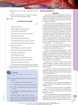 21
EM_V_GRA_008
Não pude ver o seu rosto – Não pude ver-lhe od)	
rosto.
Afirmo que não puxaram o braço do religioso –e)	
Afirmo que não lhe puxaram o braço.
(Uerj)10.	
O mundo é um moinho
Cartola
Ainda é cedo, amor
Mal começaste a conhecer a vida
Já anuncias a hora de partida
Sem saber mesmo o rumo que irás tomar
Presta atenção, querida,
Embora saiba que estás resolvida
E em cada esquina cai um pouco a tua vida
E em pouco tempo não serás mais o que és
Ouça-me bem, amor
Presta atenção, o mundo é um moinho
Vai triturar teus sonhos tão mesquinhos
Vai reduzir as ilusões a pó
Preste atenção, querida,
De cada amor tu herdarás só o cinismo
Quando notares estás à beira do abismo
Abismo que cavaste com teus pés.
	 Na linguagem coloquial do Brasil, ocorre frequen-
temente a mistura na forma de tratamento. Escreva duas
formas do texto que o comprovem.
Texto para questão 12.
Liberdade
	 Deveexistirnoshomensumsentimentoprofundoque
corresponda a essa palavra LIBERDADE, pois sobre ela
se tem escrito poemas e hinos, a ela se têm levantado
estátuas e monumentos, por ela se tem até morrido
com alegria e felicidade.
	 Diz-se que o homem nasceu livre, que a liberdade
de cada um acaba onde começa a liberdade de outrem;
que onde não há liberdade não há pátria; que a morte é
preferível à falta de liberdade; que renunciar à liberdade
é renunciar à própria condição humana; que a liberdade
é o maior bem do mundo; que a liberdade é o oposto
à fatalidade e à escravidão. Nossos bisavós gritavam:
“Liberdade, Igualdade e Fraternidade!”; nossos avós
cantaram: “Ou ficar a pátria livre / ou morrer pelo
Brasil!”; nossos pais pediam: “Liberdade! Liberdade! /
abre as asas sobre nós!”, e nós recordamos todos os
dias que “o sol da liberdade em raios fúlgidos / brilhou
no céu da Pátria...” – em certo instante.
	 Somos, pois, criaturas nutridas de liberdade há
muito tempo, com disposições de cantá-la, amá-la,
combater e certamente morrer por ela.
	 Ser livre – como diria o famoso conselheiro... – é não
ser escravo; é agir segundo a nossa cabeça e o nosso
coração, mesmo tendo que partir esse coração e essa
cabeça para encontrar um caminho... Enfim, ser livre
é ser responsável, é repudiar a condição de autômato
e de teleguiado – é proclamar o triunfo luminoso do
espírito. (Suponho que seja isso.)
	 Ser livre é ir mais além: é buscar outro espaço,
outras dimensões, é ampliar a órbita da vida. É não
estar acorrentado. É não viver obrigatoriamente entre
quatro paredes.
	 Por isso os meninos atiram pedras e soltam
papagaios. A pedra inocentemente vai até onde o sonho
das crianças deseja ir. (Às vezes, é certo, quebra alguma
coisa, no seu percurso...)
	 Os papagaios vão pelos ares até onde os meninos
de outrora (muito de outrora!...) não acreditavam que
se pudesse chegar tão simplesmente, com um fio de
linha e um pouco de vento!...
	 Acontece, porém, que um menino, para empinar um
papagaio, esqueceu-se da fatalidade dos fios elétricos,
e perdeu a vida.
	 E os loucos que sonharam sair de seus pavilhões,
usando a fórmula de incêndio para chegarem à
liberdade, morreram queimados, com o mapa da
liberdade nas mãos!...
	 Sãoessascoisastristesquecontornamsombriamente
aquele sentimento luminoso da LIBERDADE. Para
alcançá-la estamos todos os dias expostos à morte. E
os tímidos preferem ficar onde estão, preferem mesmo
11. Para cada frase abaixo, associa-se um valor para a
variável “x”.
	(x=10) Eles foram à praia sem ela e eu.I.	
	(x=100) Ela trouxe um pote de doces consigo.II.	
	III.	(x=1000) A professora não queria ser vista com
nós dois.
	IV.	(x=10000) Os competidores ganharam uma me-
dalha cada.
Considere a função f, dada por f(x) = (log x)2
.
Calcule apenas os valores de f nos pontos do
domínio da função que apresentam as frases que
estão corretas de acordo com a norma padrão.
Esse material é parte integrante do Aulas Particulares on-line do IESDE BRASIL S/A,
mais informações www.aulasparticularesiesde.com.br
 