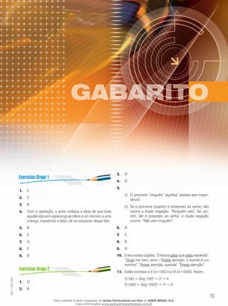 23
EM_V_GRA_008
E1.	
C2.	
B3.	
Com a repetição, o autor enfatiza a ideia de que toda4.	
aquela vida sem esperança se refere a um menino, a uma
criança, impedindo o leitor de se esquecer desse fato.
B5.	
E6.	
A	7.	
E8.	
B9.	
D1.	
B2.	
D3.	
D4.	
5.	
O pronome “ninguém” significa “pessoa sem impor-a)	
tância”.
Se o pronome (sujeito) é anteposto ao verbo, nãob)	
ocorre a dupla negação: “Ninguém veio”. Se, po-
rém, ele é posposto ao verbo, a dupla negação
ocorre: “Não veio ninguém”.
A6.	
C7.	
B8.	
A9.	
Entre outras opções: “Embora10.	 saiba que estás resolvida”,
“Ouça-me bem, amor / Presta atenção, o mundo é um
moinho”, “Preste atenção, querida” “Presta atenção”.
Estão corretas a II (x=100) e a III (x=1000). Assim,11.	
f(100) = (log 100)2
= 22
= 4
f(1000) = (log 1000)2
= 32
= 9
Esse material é parte integrante do Aulas Particulares on-line do IESDE BRASIL S/A,
mais informações www.aulasparticularesiesde.com.br
 