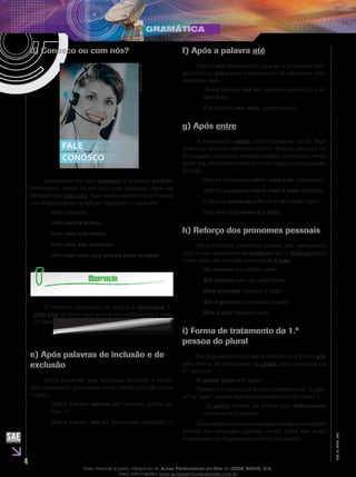 4
EM_V_GRA_008
d) Conosco ou com nós?
IESDEBrasilS.A.
Lembre-se de que conosco é a forma padrão.
Entretanto, casos há em que esse pronome deve ser
dividido em com nós. Isso ocorre sempre que houver
um determinante qualquer seguindo o pronome.
Fale conosco.
Fale com nós dois.
Fale com nós todos.
Fale com nós mesmos.
Fale com nós, que somos seus amigos.
O mesmo raciocínio se aplica a convosco e
com vós, se bem que quase não utilizamos o vós
no Brasil.
e) Após palavras de inclusão e de
exclusão
Após palavras que denotam inclusão e exclu-
são, usamos os pronomes retos, ainda que não como
sujeito.
Todos vieram, exceto eu. (menos, salvo, se-
não...)
Todos vieram, até eu. (inclusive, também...)
f) Após a palavra até
Com o até preposição, usa-se o pronome oblí-
quo tônico; até palavra denotativa de exclusão rege
pronome reto.
Todos vieram, até eu. (palavra denotativa de
inclusão)
Ela chegou até mim. (preposição)
g) Após entre
A preposição entre, como qualquer outra, rege
pronome do caso oblíquo tônico. Assim, embora na
linguagem coloquial empreguemos pronomes retos
após ela, devemos evitar a construção na linguagem
formal.
Não há problemas entre você e eu. (coloquial)
Não há problemas entre você e mim. (formal)
O que há entre ela e ti não é da minha conta.
Isso deve ficar entre ti e mim.
h) Reforço dos pronomes pessoais
Os pronomes pessoais podem ser reforçados
com o uso das palavras mesmo(a)(s) e próprio(a)(s)
e por meio da locução invariável é que.
Eu mesmo não sabia disso.
Ela mesma não viu esse filme.
Elas mesmas fizeram o bolo.
Ele é que não arrumará a casa.
Nós é que fizemos tudo.
i) Forma de tratamento da 1.ª
pessoa do plural
Na linguagem coloquial substitui-se a forma nós
pela forma de tratamento a gente, que concorda na
3.ª pessoa.
A gente quer sair agora.
Observe a mistura dos dois tratamentos “a gen-
te” e “nós” nesse depoimento extraído do texto 1.
“A gente lavava as frutas que achávamos
numa bica próxima”.
Deacordocomanormapadrão,essasconstruções
devem ser evitadas, porém, estão cada vez mais
frequentes na linguagem oral do brasileiro.
Esse material é parte integrante do Aulas Particulares on-line do IESDE BRASIL S/A,
mais informações www.aulasparticularesiesde.com.br
 