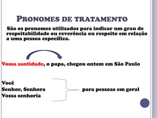 PRONOMES DE TRATAMENTO
São os pronomes utilizados para indicar um grau de
respeitabilidade ou reverência ou respeito em relação
a uma pessoa específica.

Vossa santidade, o papa, chegou ontem em São Paulo

Você
Senhor, Senhora
Vossa senhoria

para pessoas em geral

 