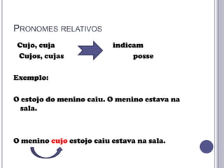 PRONOMES RELATIVOS
Cujo, cuja
Cujos, cujas

indicam
posse

Exemplo:

O estojo do menino caiu. O menino estava na
sala.

O menino cujo estojo caiu estava na sala.

 