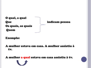 O qual, a qual
Que
Os quais, as quais
Quem

indicam pessoa

Exemplo:
A mulher estava em casa. A mulher assistiu à
tv.
A mulher a qual estava em casa assistiu à tv.

 