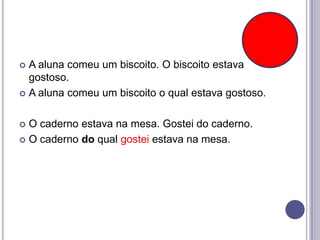 A aluna comeu um biscoito. O biscoito estava
gostoso.
 A aluna comeu um biscoito o qual estava gostoso.


O caderno estava na mesa. Gostei do caderno.
 O caderno do qual gostei estava na mesa.


 