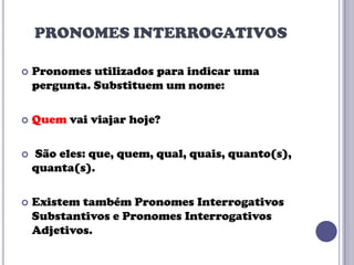 PRONOMES INTERROGATIVOS


Pronomes utilizados para indicar uma
pergunta. Substituem um nome:



Quem vai viajar hoje?



São eles: que, quem, qual, quais, quanto(s),
quanta(s).



Existem também Pronomes Interrogativos
Substantivos e Pronomes Interrogativos
Adjetivos.

 