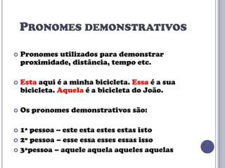 PRONOMES DEMONSTRATIVOS


Pronomes utilizados para demonstrar
proximidade, distância, tempo etc.



Esta aqui é a minha bicicleta. Essa é a sua
bicicleta. Aquela é a bicicleta do João.



Os pronomes demonstrativos são:

1ª pessoa -- este esta estes estas isto
 2º pessoa – esse essa esses essas isso
 3ªpessoa – aquele aquela aqueles aquelas


 